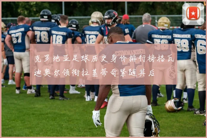 克罗地亚足球历史身价排行榜格瓦迪奥尔领衔拉基蒂奇紧随其后