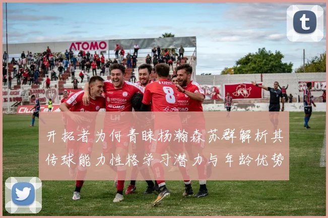 开拓者为何青睐杨瀚森苏群解析其传球能力性格学习潜力与年龄优势