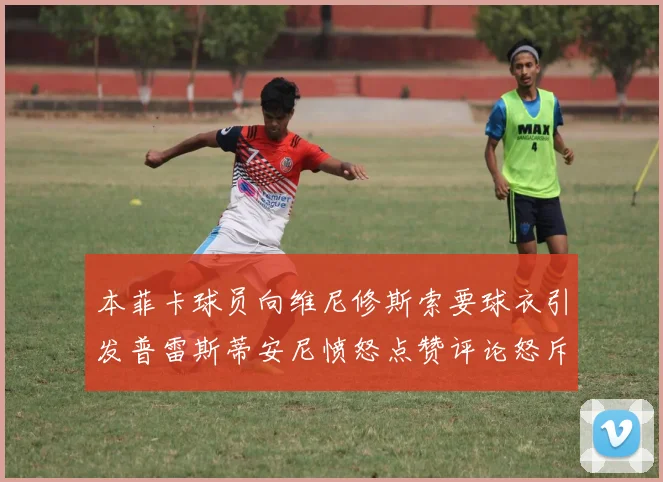 本菲卡球员向维尼修斯索要球衣引发普雷斯蒂安尼愤怒点赞评论怒斥队友