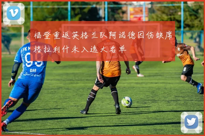 福登重返英格兰队阿诺德因伤缺席格拉利什未入选大名单