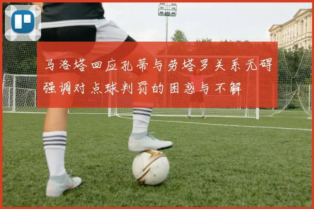 马洛塔回应孔蒂与劳塔罗关系无碍强调对点球判罚的困惑与不解