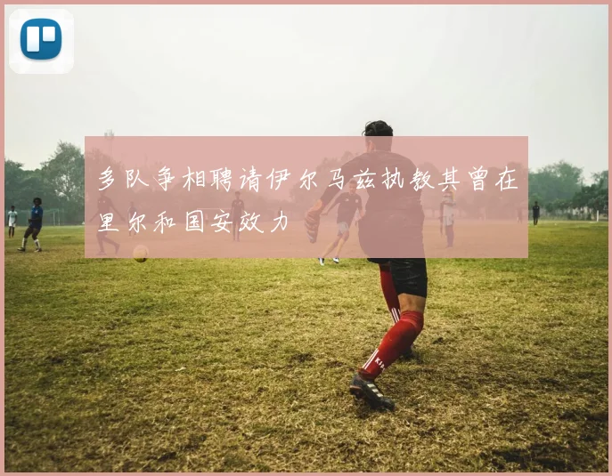 多队争相聘请伊尔马兹执教其曾在里尔和国安效力