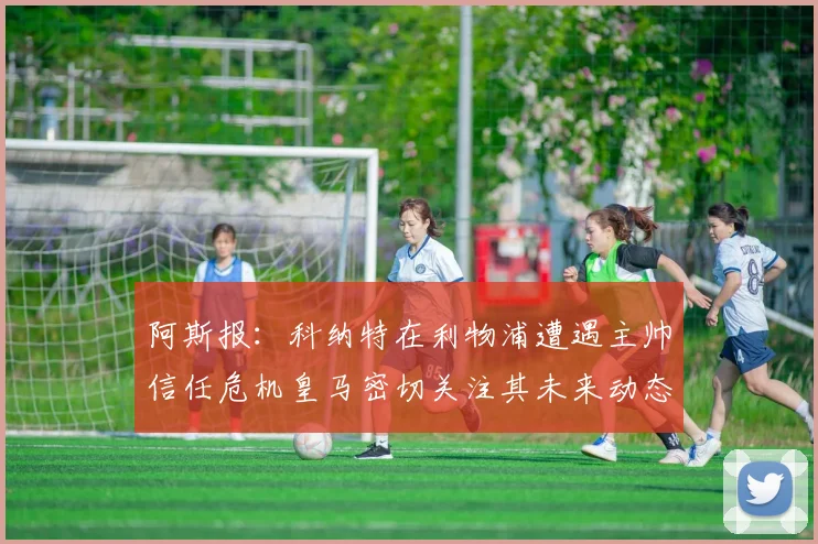 阿斯报：科纳特在利物浦遭遇主帅信任危机皇马密切关注其未来动态