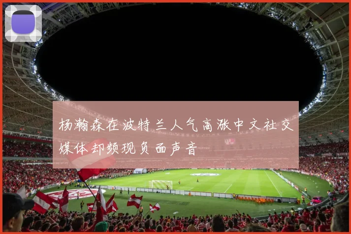 杨瀚森在波特兰人气高涨中文社交媒体却频现负面声音