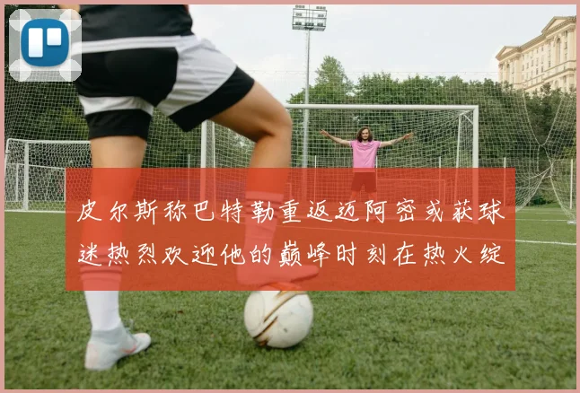 皮尔斯称巴特勒重返迈阿密或获球迷热烈欢迎他的巅峰时刻在热火绽放
