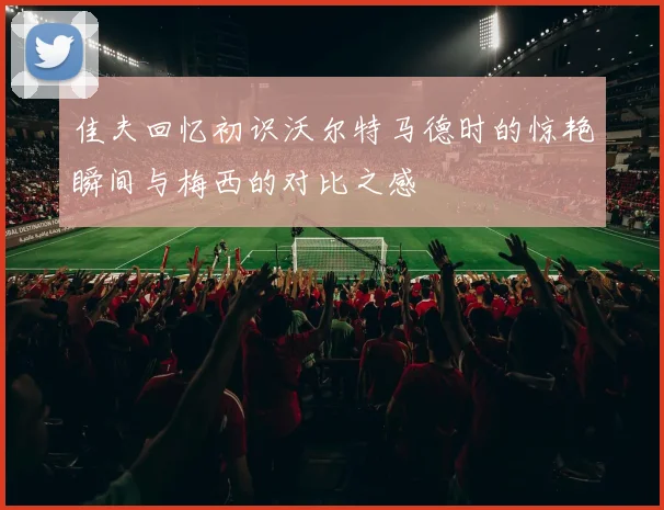 佳夫回忆初识沃尔特马德时的惊艳瞬间与梅西的对比之感