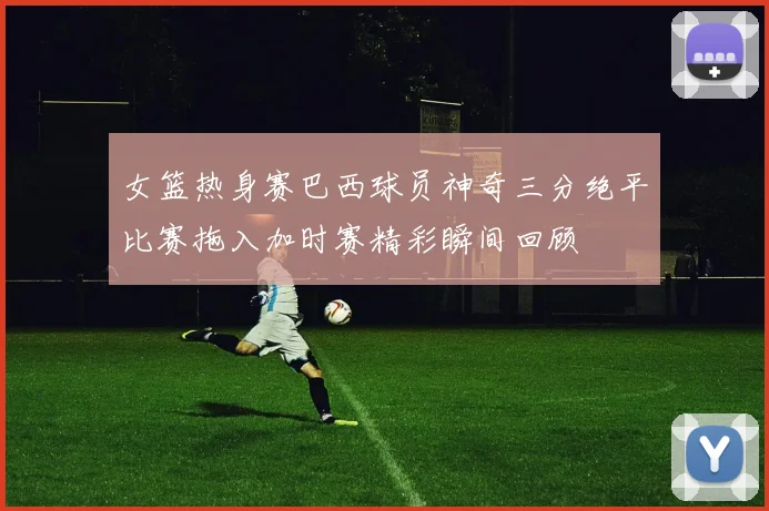 女篮热身赛巴西球员神奇三分绝平比赛拖入加时赛精彩瞬间回顾