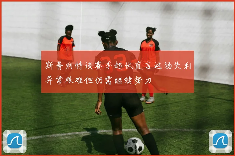 斯普利特谈赛季起伏直言这场失利异常艰难但仍需继续努力
