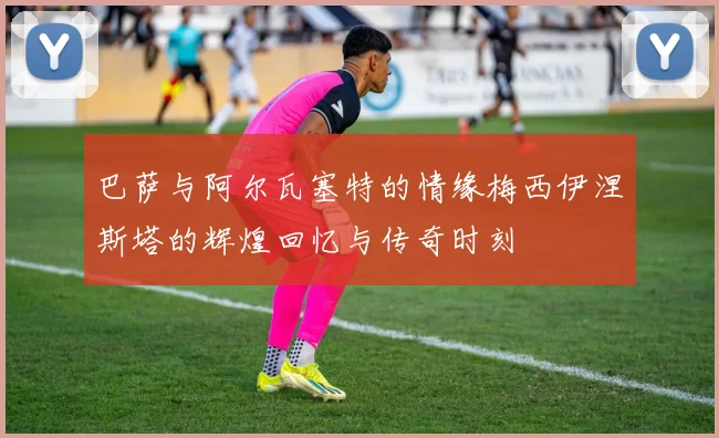 巴萨与阿尔瓦塞特的情缘梅西伊涅斯塔的辉煌回忆与传奇时刻