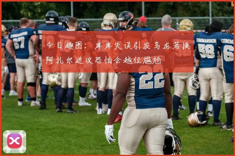 今日趣图：库库失误引发乌龙若换阿扎尔进攻恐怕会越位尴尬