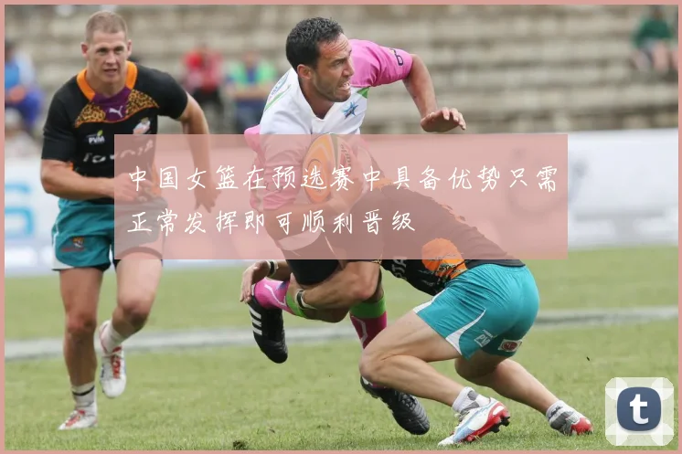 中国女篮在预选赛中具备优势只需正常发挥即可顺利晋级