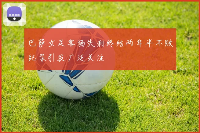 巴萨女足客场失利终结两年半不败纪录引发广泛关注