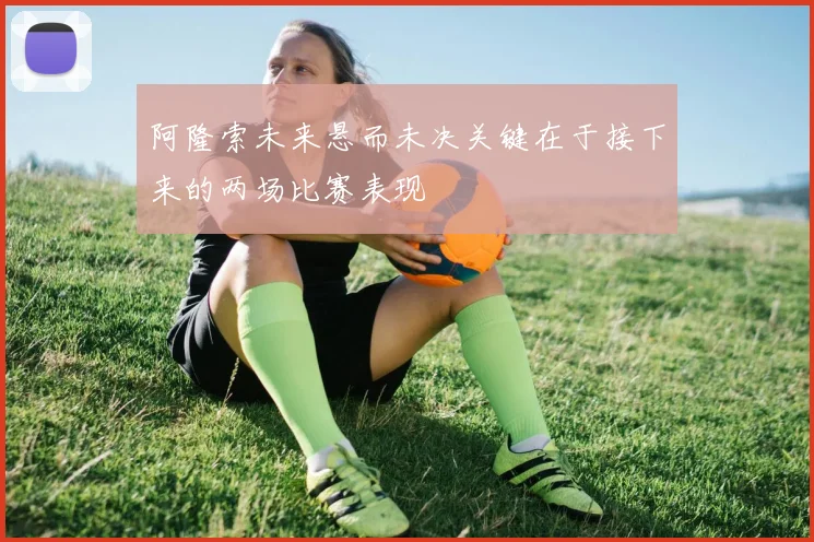 阿隆索未来悬而未决关键在于接下来的两场比赛表现