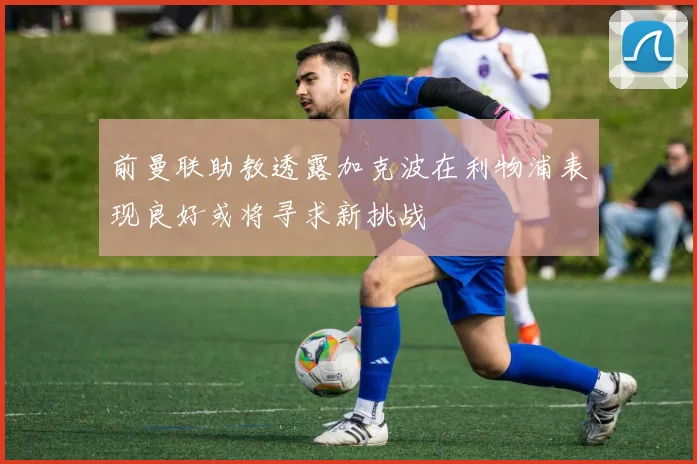 前曼联助教透露加克波在利物浦表现良好或将寻求新挑战