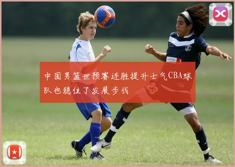 中国男篮世预赛连胜提升士气CBA球队也稳住了发展步伐