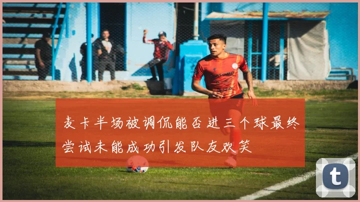 麦卡半场被调侃能否进三个球最终尝试未能成功引发队友欢笑