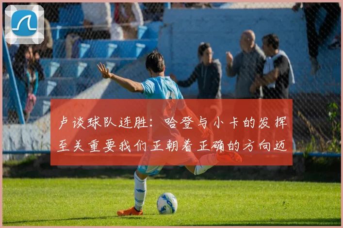 卢谈球队连胜：哈登与小卡的发挥至关重要我们正朝着正确的方向迈进