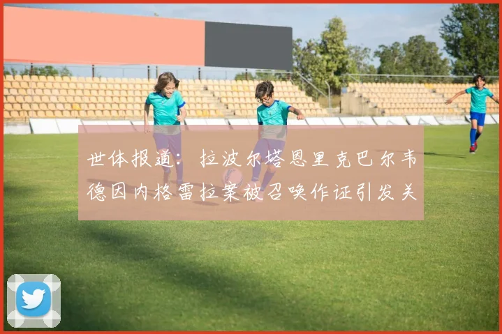 世体报道：拉波尔塔恩里克巴尔韦德因内格雷拉案被召唤作证引发关注