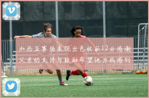 加西亚赛场表现出色收获12分感谢父亲的支持与鼓励希望他为我感到骄傲