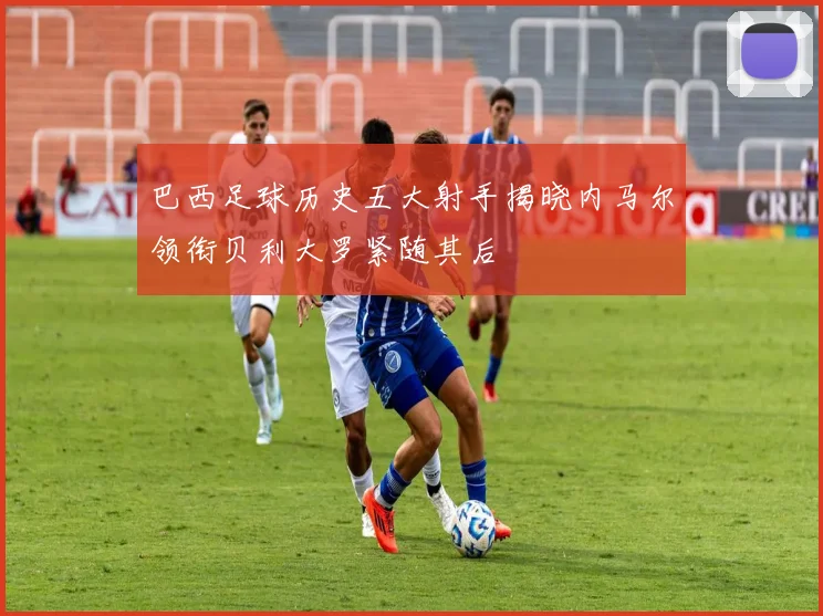巴西足球历史五大射手揭晓内马尔领衔贝利大罗紧随其后