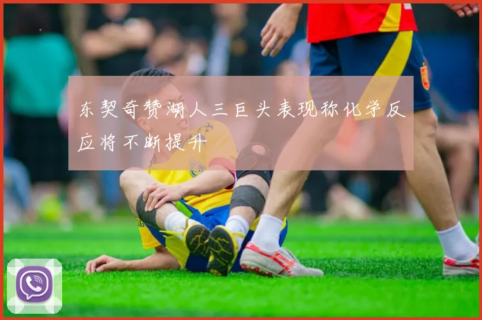 东契奇赞湖人三巨头表现称化学反应将不断提升