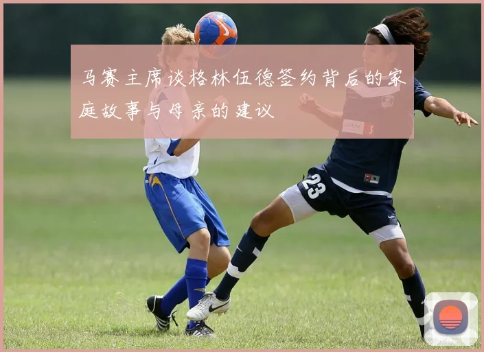 马赛主席谈格林伍德签约背后的家庭故事与母亲的建议