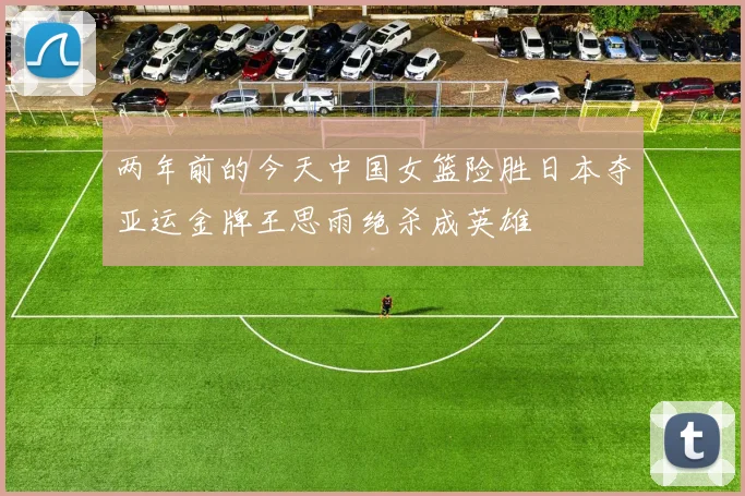 两年前的今天中国女篮险胜日本夺亚运金牌王思雨绝杀成英雄