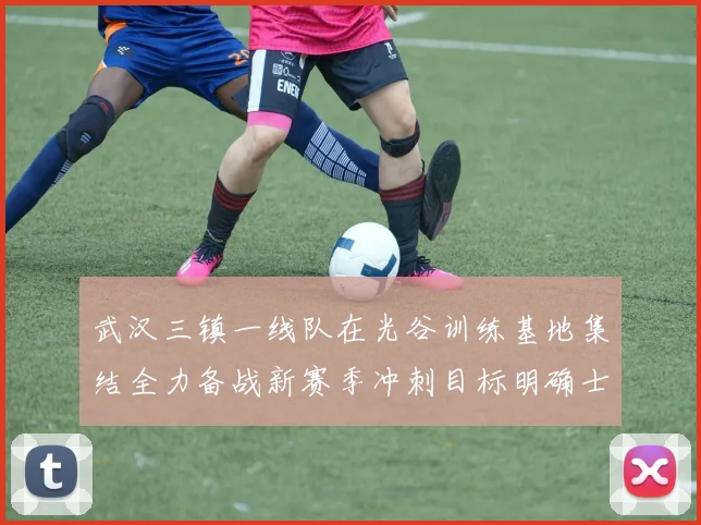 武汉三镇一线队在光谷训练基地集结全力备战新赛季冲刺目标明确士气高涨