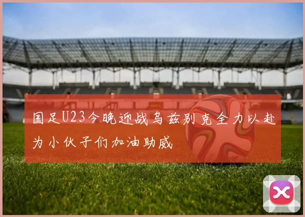 国足U23今晚迎战乌兹别克全力以赴为小伙子们加油助威