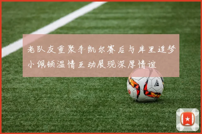 老队友重聚李凯尔赛后与库里追梦小佩顿温情互动展现深厚情谊