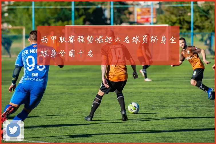西甲联赛强势崛起六名球员跻身全球身价前十名