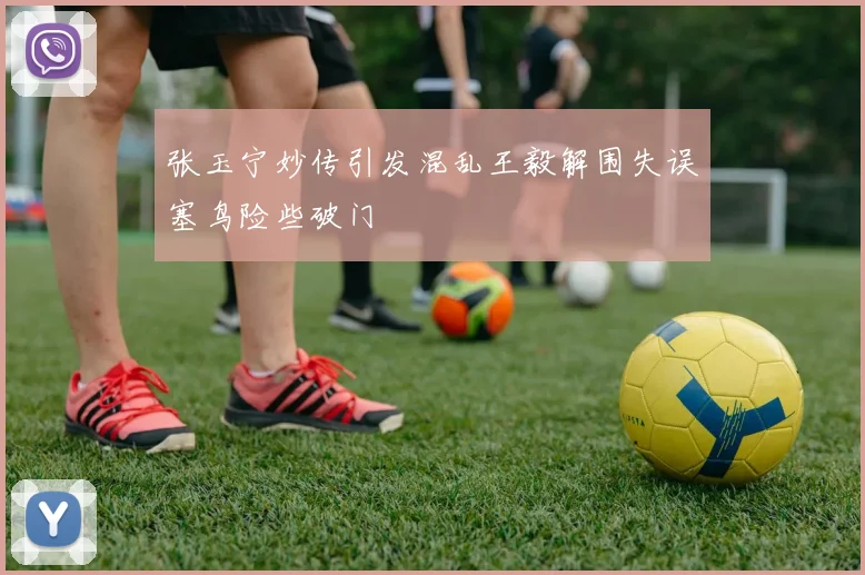 张玉宁妙传引发混乱王毅解围失误塞鸟险些破门