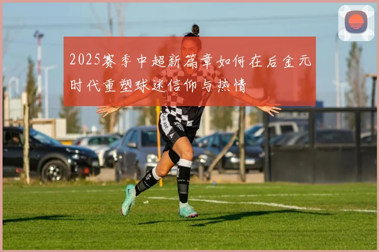 2025赛季中超新篇章如何在后金元时代重塑球迷信仰与热情